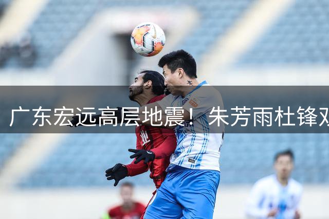 广东宏远高层地震！朱芳雨杜锋双双离任 周鹏临危受命接掌帅印