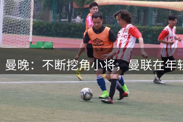 曼晚：不断挖角小将，曼联在年轻球员转会争夺战中抢占先机